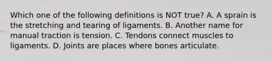 Which one of the following definitions is NOT​ true? A. A sprain is the stretching and tearing of ligaments. B. Another name for manual traction is tension. C. Tendons connect muscles to ligaments. D. Joints are places where bones articulate.