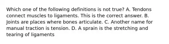 Which one of the following definitions is not​ true? A. Tendons connect muscles to ligaments. This is the correct answer. B. Joints are places where bones articulate. C. Another name for manual traction is tension. D. A sprain is the stretching and tearing of ligaments