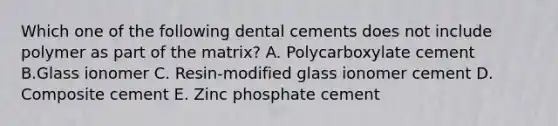 Which one of the following dental cements does not include polymer as part of the matrix? A. Polycarboxylate cement B.Glass ionomer C. Resin-modified glass ionomer cement D. Composite cement E. Zinc phosphate cement