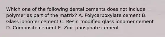 Which one of the following dental cements does not include polymer as part of the matrix? A. Polycarboxylate cement B. Glass ionomer cement C. Resin-modified glass ionomer cement D. Composite cement E. Zinc phosphate cement