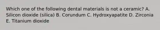 Which one of the following dental materials is not a ceramic? A. Silicon dioxide (silica) B. Corundum C. Hydroxyapatite D. Zirconia E. Titanium dioxide