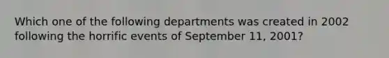 Which one of the following departments was created in 2002 following the horrific events of September 11, 2001?