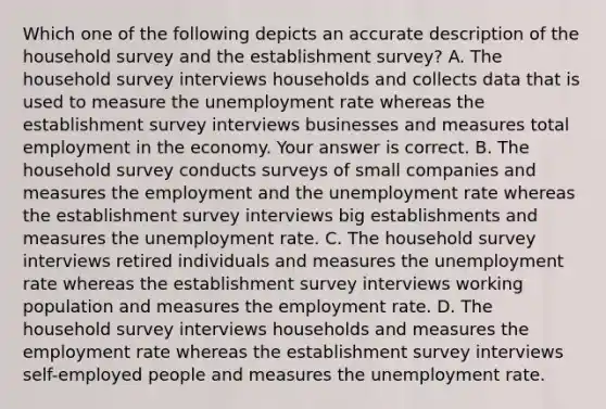 Which one of the following depicts an accurate description of the household survey and the establishment​ survey? A. The household survey interviews households and collects data that is used to measure the <a href='https://www.questionai.com/knowledge/kh7PJ5HsOk-unemployment-rate' class='anchor-knowledge'>unemployment rate</a> whereas the establishment survey interviews businesses and measures total employment in the economy. Your answer is correct. B. The household survey conducts surveys of small companies and measures the employment and the unemployment rate whereas the establishment survey interviews big establishments and measures the unemployment rate. C. The household survey interviews retired individuals and measures the unemployment rate whereas the establishment survey interviews working population and measures the employment rate. D. The household survey interviews households and measures the employment rate whereas the establishment survey interviews​ self-employed people and measures the unemployment rate.