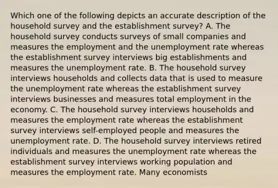 Which one of the following depicts an accurate description of the household survey and the establishment​ survey? A. The household survey conducts surveys of small companies and measures the employment and the unemployment rate whereas the establishment survey interviews big establishments and measures the unemployment rate. B. The household survey interviews households and collects data that is used to measure the unemployment rate whereas the establishment survey interviews businesses and measures total employment in the economy. C. The household survey interviews households and measures the employment rate whereas the establishment survey interviews​ self-employed people and measures the unemployment rate. D. The household survey interviews retired individuals and measures the unemployment rate whereas the establishment survey interviews working population and measures the employment rate. Many economists