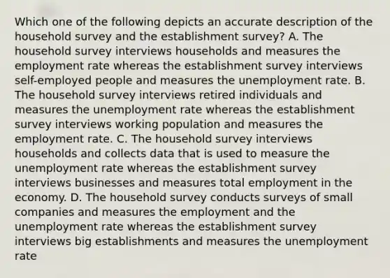 Which one of the following depicts an accurate description of the household survey and the establishment​ survey? A. The household survey interviews households and measures the employment rate whereas the establishment survey interviews​ self-employed people and measures the unemployment rate. B. The household survey interviews retired individuals and measures the unemployment rate whereas the establishment survey interviews working population and measures the employment rate. C. The household survey interviews households and collects data that is used to measure the unemployment rate whereas the establishment survey interviews businesses and measures total employment in the economy. D. The household survey conducts surveys of small companies and measures the employment and the unemployment rate whereas the establishment survey interviews big establishments and measures the unemployment rate