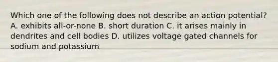 Which one of the following does not describe an action potential? A. exhibits all-or-none B. short duration C. it arises mainly in dendrites and cell bodies D. utilizes voltage gated channels for sodium and potassium