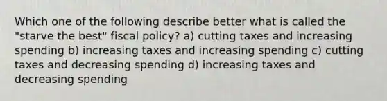 Which one of the following describe better what is called the "starve the best" fiscal policy? a) cutting taxes and increasing spending b) increasing taxes and increasing spending c) cutting taxes and decreasing spending d) increasing taxes and decreasing spending