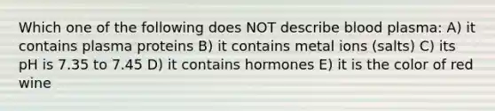 Which one of the following does NOT describe blood plasma: A) it contains plasma proteins B) it contains metal ions (salts) C) its pH is 7.35 to 7.45 D) it contains hormones E) it is the color of red wine