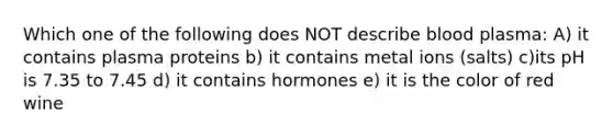 Which one of the following does NOT describe blood plasma: A) it contains plasma proteins b) it contains metal ions (salts) c)its pH is 7.35 to 7.45 d) it contains hormones e) it is the color of red wine