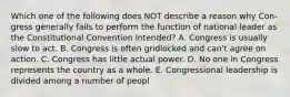 Which one of the following does NOT describe a reason why Con- gress generally fails to perform the function of national leader as the Constitutional Convention intended? A. Congress is usually slow to act. B. Congress is often gridlocked and can't agree on action. C. Congress has little actual power. D. No one in Congress represents the country as a whole. E. Congressional leadership is divided among a number of peopl