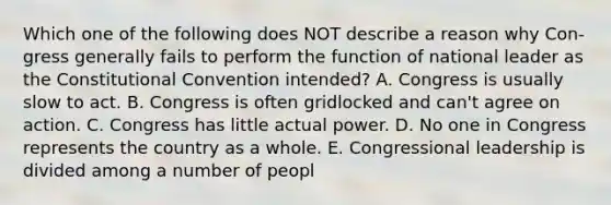 Which one of the following does NOT describe a reason why Con- gress generally fails to perform the function of national leader as the Constitutional Convention intended? A. Congress is usually slow to act. B. Congress is often gridlocked and can't agree on action. C. Congress has little actual power. D. No one in Congress represents the country as a whole. E. Congressional leadership is divided among a number of peopl