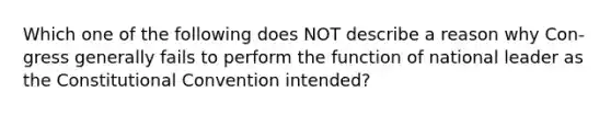 Which one of the following does NOT describe a reason why Con- gress generally fails to perform the function of national leader as the Constitutional Convention intended?