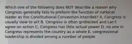 Which one of the following does NOT describe a reason why Congress generally fails to preform the function of national leader as the Constitutional Convention intended? A. Congress is usually slow to act B. Congress is often gridlocked and can't agree on action C. Congress has little actual power D. no one in Congress represents the country as a whole E. congressional leadership is divided among a number of people