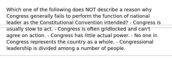 Which one of the following does NOT describe a reason why Congress generally fails to perform the function of national leader as the Constitutional Convention intended? - Congress is usually slow to act. - Congress is often gridlocked and can't agree on action. - Congress has little actual power. - No one in Congress represents the country as a whole. - Congressional leadership is divided among a number of people.