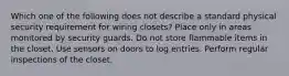 Which one of the following does not describe a standard physical security requirement for wiring closets? Place only in areas monitored by security guards. Do not store flammable items in the closet. Use sensors on doors to log entries. Perform regular inspections of the closet.