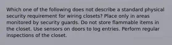 Which one of the following does not describe a standard physical security requirement for wiring closets? Place only in areas monitored by security guards. Do not store flammable items in the closet. Use sensors on doors to log entries. Perform regular inspections of the closet.