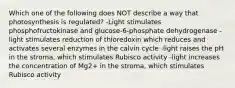 Which one of the following does NOT describe a way that photosynthesis is regulated? -Light stimulates phosphofructokinase and glucose-6-phosphate dehydrogenase -light stimulates reduction of thioredoxin which reduces and activates several enzymes in the calvin cycle -light raises the pH in the stroma, which stimulates Rubisco activity -light increases the concentration of Mg2+ in the stroma, which stimulates Rubisco activity