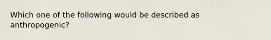 Which one of the following would be described as anthropogenic?