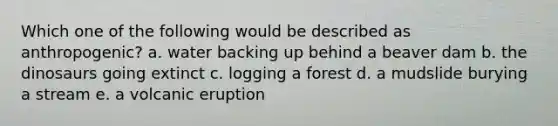 Which one of the following would be described as anthropogenic? a. water backing up behind a beaver dam b. the dinosaurs going extinct c. logging a forest d. a mudslide burying a stream e. a volcanic eruption