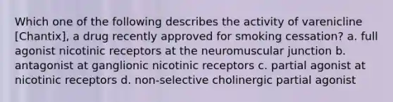 Which one of the following describes the activity of varenicline [Chantix], a drug recently approved for smoking cessation? a. full agonist nicotinic receptors at the neuromuscular junction b. antagonist at ganglionic nicotinic receptors c. partial agonist at nicotinic receptors d. non-selective cholinergic partial agonist