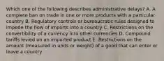 Which one of the following describes administrative​ delays? A. A complete ban on trade in one or more products with a particular country B. Regulatory controls or bureaucratic rules designed to impede the flow of imports into a country C. Restrictions on the convertibility of a currency into other currencies D. Compound tariffs levied on an imported product E. Restrictions on the amount​ (measured in units or​ weight) of a good that can enter or leave a country