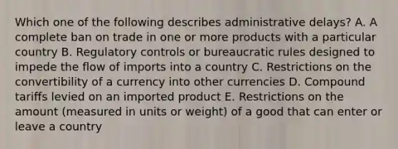 Which one of the following describes administrative​ delays? A. A complete ban on trade in one or more products with a particular country B. Regulatory controls or bureaucratic rules designed to impede the flow of imports into a country C. Restrictions on the convertibility of a currency into other currencies D. Compound tariffs levied on an imported product E. Restrictions on the amount​ (measured in units or​ weight) of a good that can enter or leave a country