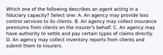 Which one of the following describes an agent acting in a fiduciary capacity? Select one: A. An agency may provide loss control services to its clients. B. An agency may collect insurance premiums from clients on the insurer's behalf. C. An agency may have authority to settle and pay certain types of claims directly. D. An agency may collect inventory reports from clients and submit them to insurers.