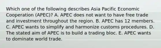 Which one of the following describes Asia Pacific Economic Cooperation​ (APEC)? A. APEC does not want to have free trade and investment throughout the region. B. APEC has 12 members. C. APEC wants to simplify and harmonize customs procedures. D. The stated aim of APEC is to build a trading bloc. E. APEC wants to dominate world trade.