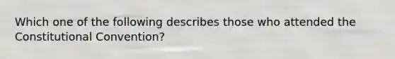 Which one of the following describes those who attended the Constitutional Convention?