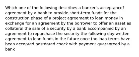 Which one of the following describes a banker's acceptance? agreement by a bank to provide short-term funds for the construction phase of a project agreement to loan money in exchange for an agreement by the borrower to offer an asset as collateral the sale of a security by a bank accompanied by an agreement to repurchase the security the following day written agreement to loan funds in the future once the loan terms have been accepted postdated check with payment guaranteed by a bank