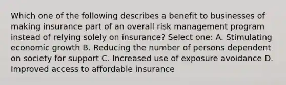 Which one of the following describes a benefit to businesses of making insurance part of an overall <a href='https://www.questionai.com/knowledge/k3EuyhLW2G-risk-management' class='anchor-knowledge'>risk management</a> program instead of relying solely on insurance? Select one: A. Stimulating <a href='https://www.questionai.com/knowledge/koAwaBHejo-economic-growth' class='anchor-knowledge'>economic growth</a> B. Reducing the number of persons dependent on society for support C. Increased use of exposure avoidance D. Improved access to affordable insurance