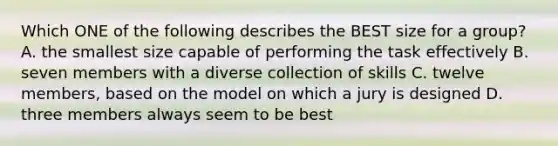 Which ONE of the following describes the BEST size for a group? A. the smallest size capable of performing the task effectively B. seven members with a diverse collection of skills C. twelve members, based on the model on which a jury is designed D. three members always seem to be best