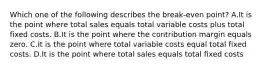 Which one of the following describes the break-even point? A.It is the point where total sales equals total variable costs plus total fixed costs. B.It is the point where the contribution margin equals zero. C.It is the point where total variable costs equal total fixed costs. D.It is the point where total sales equals total fixed costs