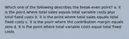 Which one of the following describes the break-even point? a. it is the point where total sales equals total variable costs plus total fixed costs b. it is the point where total sales equals total fixed costs c. it is the point where the contribution margin equals zero d. it is the point where total variable costs equal total fixed costs