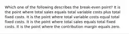 Which one of the following describes the break-even point? It is the point where total sales equals total variable costs plus total fixed costs. It is the point where total variable costs equal total fixed costs. It is the point where total sales equals total fixed costs. It is the point where the contribution margin equals zero.