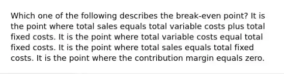 Which one of the following describes the break-even point? It is the point where total sales equals total variable costs plus total fixed costs. It is the point where total variable costs equal total fixed costs. It is the point where total sales equals total fixed costs. It is the point where the contribution margin equals zero.