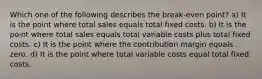 Which one of the following describes the break-even point? a) It is the point where total sales equals total fixed costs. b) It is the point where total sales equals total variable costs plus total fixed costs. c) It is the point where the contribution margin equals zero. d) It is the point where total variable costs equal total fixed costs.