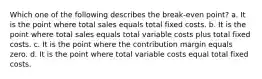 Which one of the following describes the break-even point? a. It is the point where total sales equals total fixed costs. b. It is the point where total sales equals total variable costs plus total fixed costs. c. It is the point where the contribution margin equals zero. d. It is the point where total variable costs equal total fixed costs.