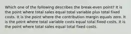 Which one of the following describes the break-even point? It is the point where total sales equal total variable plus total fixed costs. It is the point where the contribution margin equals zero. It is the point where total variable costs equal total fixed costs. It is the point where total sales equal total fixed costs.