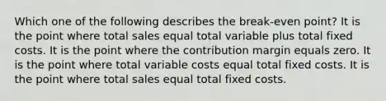 Which one of the following describes the break-even point? It is the point where total sales equal total variable plus total fixed costs. It is the point where the contribution margin equals zero. It is the point where total variable costs equal total fixed costs. It is the point where total sales equal total fixed costs.