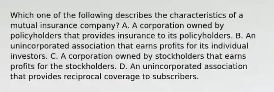 Which one of the following describes the characteristics of a mutual insurance company? A. A corporation owned by policyholders that provides insurance to its policyholders. B. An unincorporated association that earns profits for its individual investors. C. A corporation owned by stockholders that earns profits for the stockholders. D. An unincorporated association that provides reciprocal coverage to subscribers.