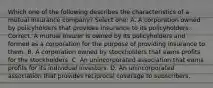 Which one of the following describes the characteristics of a mutual insurance company? Select one: A. A corporation owned by policyholders that provides insurance to its policyholders. Correct. A mutual insurer is owned by its policyholders and formed as a corporation for the purpose of providing insurance to them. B. A corporation owned by stockholders that earns profits for the stockholders. C. An unincorporated association that earns profits for its individual investors. D. An unincorporated association that provides reciprocal coverage to subscribers.