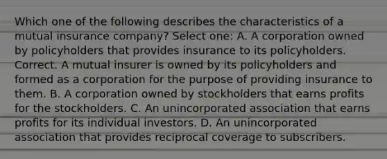 Which one of the following describes the characteristics of a mutual insurance company? Select one: A. A corporation owned by policyholders that provides insurance to its policyholders. Correct. A mutual insurer is owned by its policyholders and formed as a corporation for the purpose of providing insurance to them. B. A corporation owned by stockholders that earns profits for the stockholders. C. An unincorporated association that earns profits for its individual investors. D. An unincorporated association that provides reciprocal coverage to subscribers.