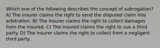 Which one of the following describes the concept of subrogation? A) The insurer claims the right to send the disputed claim into arbitration. B) The insurer claims the right to collect damages from the insured. C) The insured claims the right to sue a third party. D) The insurer claims the right to collect from a negligent third party.