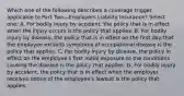 Which one of the following describes a coverage trigger applicable to Part Two—Employers Liability Insurance? Select one: A. For bodily injury by accident, the policy that is in effect when the injury occurs is the policy that applies. B. For bodily injury by disease, the policy that is in effect on the first day that the employee exhibits symptoms of occupational disease is the policy that applies. C. For bodily injury by disease, the policy in effect on the employee's first initial exposure to the conditions causing the disease is the policy that applies. D. For bodily injury by accident, the policy that is in effect when the employer receives notice of the employee's lawsuit is the policy that applies.