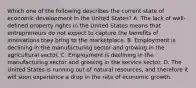 Which one of the following describes the current state of economic development in the United​ States? A. The lack of​ well-defined property rights in the United States means that entrepreneurs do not expect to capture the benefits of innovations they bring to the marketplace. B. Employment is declining in the manufacturing sector and growing in the agricultural sector. C. Employment is declining in the manufacturing sector and growing in the service sector. D. The United States is running out of natural​ resources, and therefore it will soon experience a drop in the rate of economic growth.