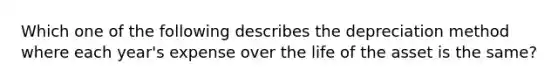 Which one of the following describes the depreciation method where each year's expense over the life of the asset is the same?