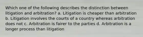 Which one of the following describes the distinction between litigation and arbitration? a. Litigation is cheaper than arbitration b. Litigation involves the courts of a country whereas arbitration does not c. Arbitration is fairer to the parties d. Arbitration is a longer process than litigation