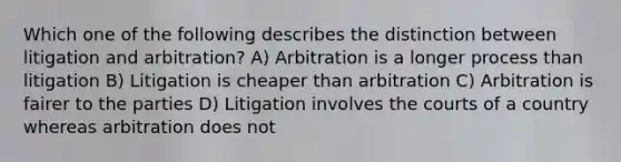 Which one of the following describes the distinction between litigation and arbitration? A) Arbitration is a longer process than litigation B) Litigation is cheaper than arbitration C) Arbitration is fairer to the parties D) Litigation involves the courts of a country whereas arbitration does not