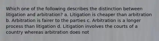 Which one of the following describes the distinction between litigation and arbitration? a. Litigation is cheaper than arbitration b. Arbitration is fairer to the parties c. Arbitration is a longer process than litigation d. Litigation involves the courts of a country whereas arbitration does not